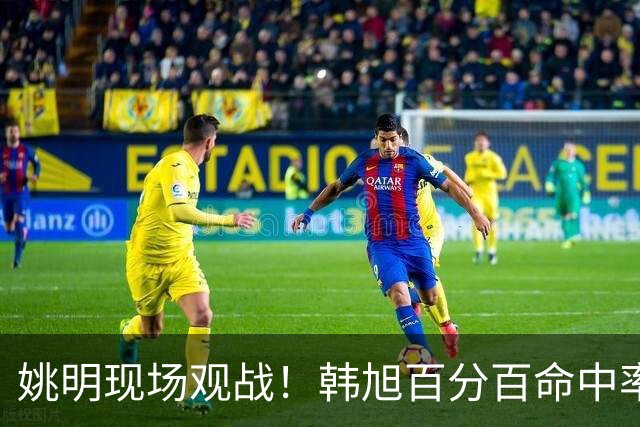 姚明现场观战！韩旭百分百命中率 盖帽得分盘活自由人内线